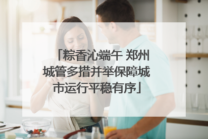 粽香沁端午 郑州城管多措并举保障城市运行平稳有序