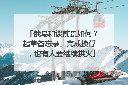 俄乌和谈前景如何？起草备忘录、完成换俘，也有人要继续拱火
