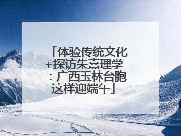 体验传统文化+探访朱熹理学：广西玉林台胞这样迎端午
