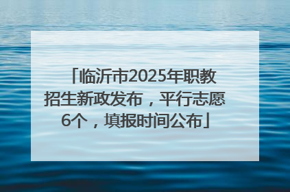 临沂市2025年职教招生新政发布，平行志愿6个，填报时间公布