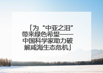 为“中亚之泪”带来绿色希望——中国科学家助力破解咸海生态危机