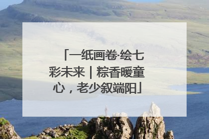 一纸画卷·绘七彩未来｜粽香暖童心，老少叙端阳