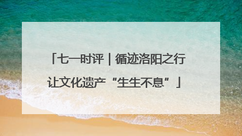 七一时评｜循迹洛阳之行 让文化遗产“生生不息”