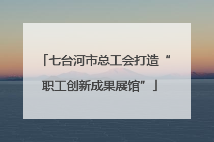 七台河市总工会打造“职工创新成果展馆”