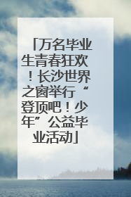万名毕业生青春狂欢！长沙世界之窗举行“登顶吧！少年”公益毕业活动