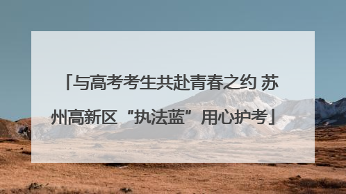 与高考考生共赴青春之约 苏州高新区“执法蓝”用心护考