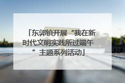 东郭镇开展“我在新时代文明实践所过端午”主题系列活动