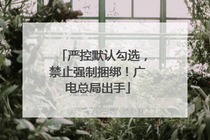 严控默认勾选，禁止强制捆绑！广电总局出手