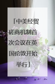 中美经贸磋商机制首次会议在英国伦敦开始举行