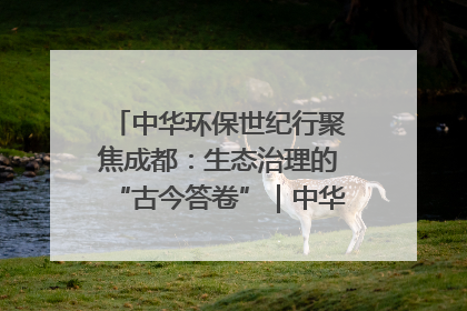 中华环保世纪行聚焦成都：生态治理的“古今答卷”｜中华环保世纪行