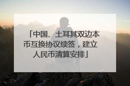 中国、土耳其双边本币互换协议续签，建立人民币清算安排