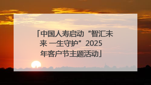 中国人寿启动“智汇未来 一生守护”2025年客户节主题活动