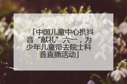 中国儿童中心携抖音“献礼”六一，为少年儿童带去院士科普直播活动