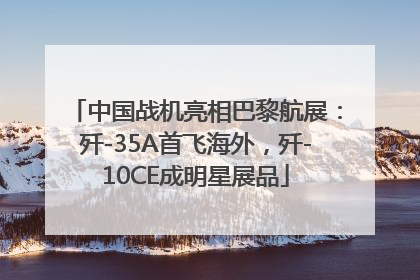 中国战机亮相巴黎航展：歼-35A首飞海外，歼-10CE成明星展品