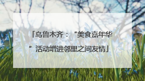 乌鲁木齐：“美食嘉年华”活动增进邻里之间友情