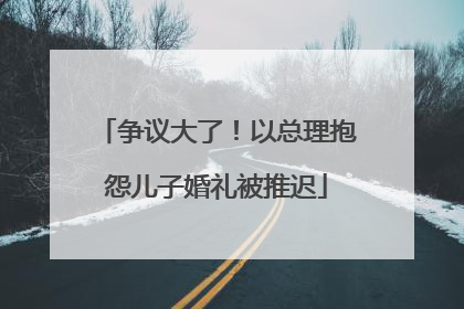 争议大了！以总理抱怨儿子婚礼被推迟