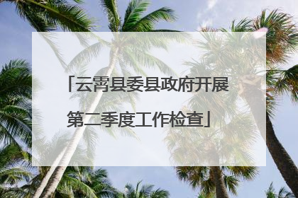 云霄县委县政府开展第二季度工作检查