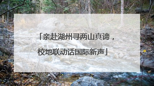 亲赴湖州寻两山真谛，校地联动话国际新声