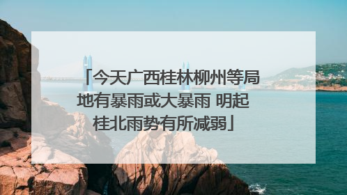 今天广西桂林柳州等局地有暴雨或大暴雨 明起桂北雨势有所减弱