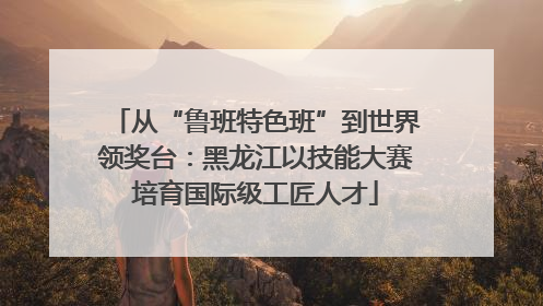 从“鲁班特色班”到世界领奖台：黑龙江以技能大赛培育国际级工匠人才