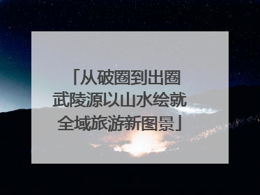 从破圈到出圈 武陵源以山水绘就全域旅游新图景