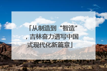 从制造到“智造”，吉林奋力谱写中国式现代化新篇章