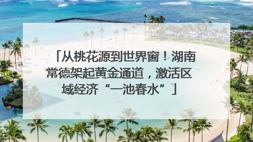 从桃花源到世界窗！湖南常德架起黄金通道，激活区域经济“一池春水”