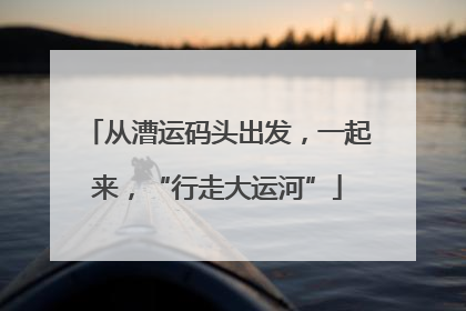 从漕运码头出发，一起来，“行走大运河”