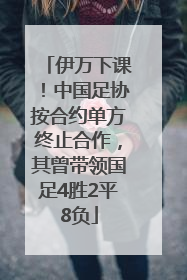 伊万下课！中国足协按合约单方终止合作，其曾带领国足4胜2平8负