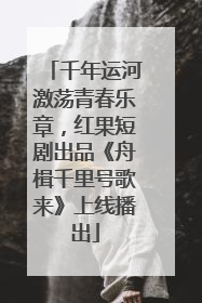 千年运河激荡青春乐章，红果短剧出品《舟楫千里号歌来》上线播出