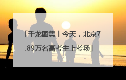 千龙图集丨今天，北京7.89万名高考生上考场