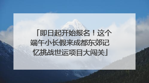 即日起开始报名！这个端午小长假来成都东郊记忆挑战世运项目大闯关