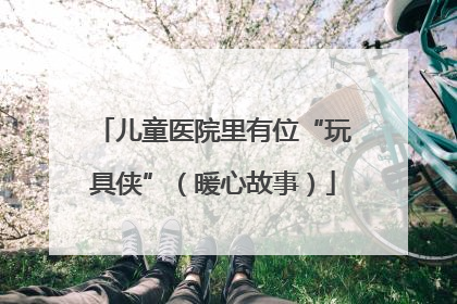 儿童医院里有位“玩具侠”（暖心故事）