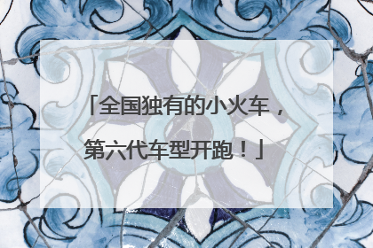 全国独有的小火车，第六代车型开跑！