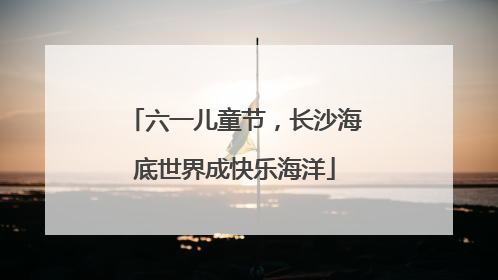 六一儿童节，长沙海底世界成快乐海洋