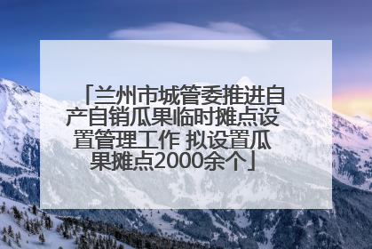 兰州市城管委推进自产自销瓜果临时摊点设置管理工作 拟设置瓜果摊点2000余个