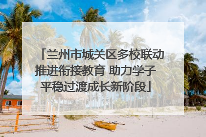 兰州市城关区多校联动推进衔接教育 助力学子平稳过渡成长新阶段