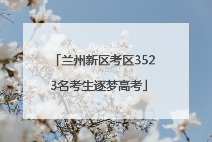 兰州新区考区3523名考生逐梦高考