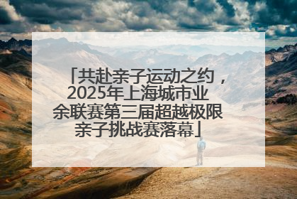 共赴亲子运动之约，2025年上海城市业余联赛第三届超越极限亲子挑战赛落幕