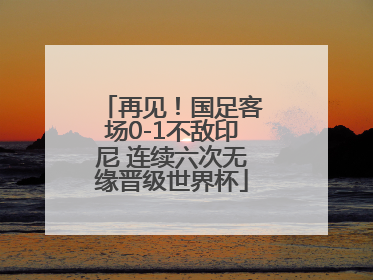 再见！国足客场0-1不敌印尼 连续六次无缘晋级世界杯
