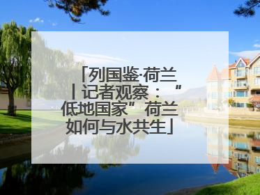 列国鉴·荷兰丨记者观察：“低地国家”荷兰如何与水共生