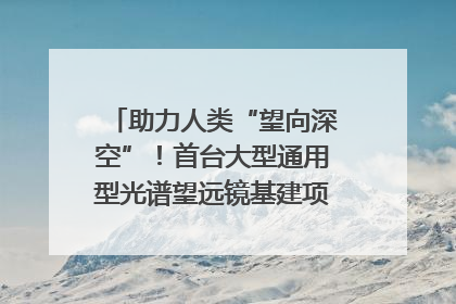 助力人类“望向深空”！首台大型通用型光谱望远镜基建项目破土动工