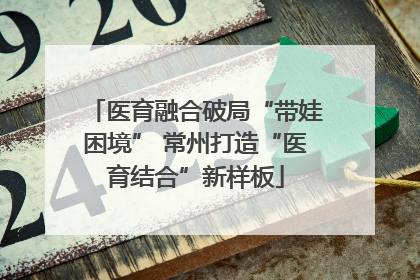 医育融合破局“带娃困境” 常州打造“医育结合”新样板