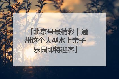 北京号最精彩｜通州这个大型水上亲子乐园即将迎客