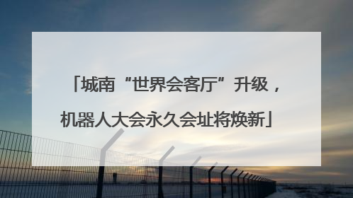 城南“世界会客厅”升级，机器人大会永久会址将焕新