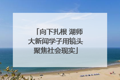 向下扎根 湖师大新闻学子用镜头聚焦社会现实
