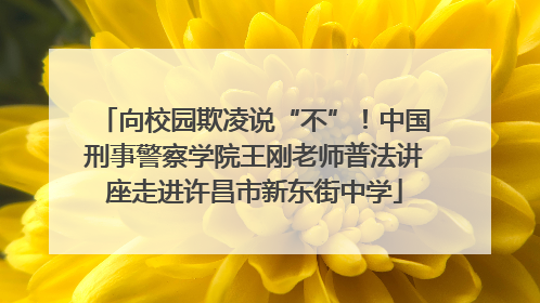 向校园欺凌说“不”！中国刑事警察学院王刚老师普法讲座走进许昌市新东街中学