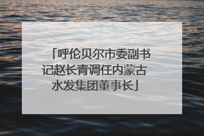 呼伦贝尔市委副书记赵长青调任内蒙古水发集团董事长