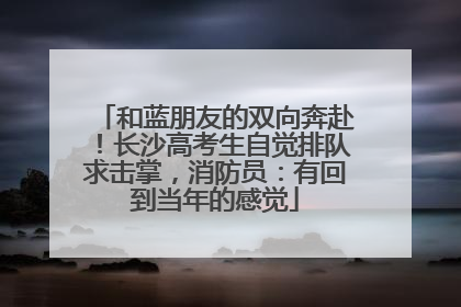 和蓝朋友的双向奔赴！长沙高考生自觉排队求击掌，消防员：有回到当年的感觉
