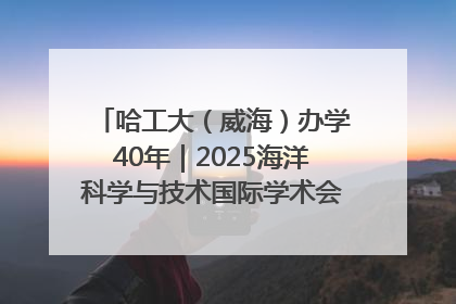哈工大（威海）办学40年｜2025海洋科学与技术国际学术会议在威海召开